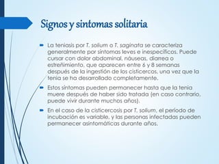 Signos y sintomas solitaria
 La teniasis por T. solium o T. saginata se caracteriza
generalmente por síntomas leves e inespecíficos. Puede
cursar con dolor abdominal, náuseas, diarrea o
estreñimiento, que aparecen entre 6 y 8 semanas
después de la ingestión de los cisticercos, una vez que la
tenia se ha desarrollado completamente.
 Estos síntomas pueden permanecer hasta que la tenia
muere después de haber sido tratada (en caso contrario,
puede vivir durante muchos años).
 En el caso de la cisticercosis por T. solium, el período de
incubación es variable, y las personas infectadas pueden
permanecer asintomáticas durante años.
 