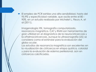  El empleo de PCR exhibe una alta sensibilidad, hasta del
95.9% y especificidad variable, que oscila entre el 80 -
90%, en un estudio realizado por Michelet L, Fleury A, et
al (2011).
Imagenología: RX, tomografía computarizada,
resonancia magnética. CAT y RMN son herramientas de
gran utilidad en el diagnóstico de la neurocisticercosis y
la oftalmocisticercosis, aunque la ultrasonografía (US) se
considera como el estándar para la evaluación del
globo ocular.
Los estudios de resonancia magnética son excelentes en
la visualización de cisticercos en etapa quística, coloidal
y para la evaluación de edema perilesional, aún en
cisticercos calcificados.
 