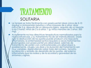 TRATAMIENTO
SOLITARIA
 La teniasis se trata fácilmente con prazicuantel (dosis única de 5-10
mg/kg) o niclosamida (adultos y niños mayores de 6 años: dosis
única de 2 g, después de un desayuno ligero, seguido de un laxante
a las 2 horas; niños de 2 a 6 años: 1 g; niños menores de 2 años: 500
mg).
 Actualmente no hay directrices terapéuticas normalizadas para la
neurocisticercosis, y su tratamiento ha de ser individualizado. Dado
que la destrucción de los quistes puede producir una respuesta
inflamatoria, la enfermedad activa requiere a veces tratamientos
prolongados con prazicuantel y/o albendazol, además de
tratamiento de sostén con corticosteroides y/o albendazol o,
posiblemente, cirugía. Las dosis y la duración del tratamiento son
muy variables, dependiendo sobre todo del número, tamaño,
localización y estadio de desarrollo de los quistes, del edema
inflamatorio que los rodea y de la acuidad y gravedad de los
síntomas y signos.
 