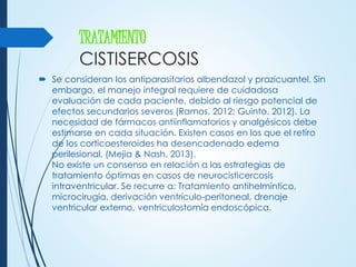 TRATAMIENTO
CISTISERCOSIS
 Se consideran los antiparasitarios albendazol y prazicuantel. Sin
embargo, el manejo integral requiere de cuidadosa
evaluación de cada paciente, debido al riesgo potencial de
efectos secundarios severos (Ramos. 2012; Guinto. 2012). La
necesidad de fármacos antiinflamatorios y analgésicos debe
estimarse en cada situación. Existen casos en los que el retiro
de los corticoesteroides ha desencadenado edema
perilesional. (Mejia & Nash. 2013).
No existe un consenso en relación a las estrategias de
tratamiento óptimas en casos de neurocisticercosis
intraventricular. Se recurre a: Tratamiento antihelmíntico,
microcirugía, derivación ventrículo-peritoneal, drenaje
ventricular externo, ventriculostomía endoscópica.
 
