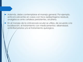  Además, debe contemplarse el manejo general. Por ejemplo,
anticonvulsivantes en casos con foco epileptógeno residual,
analgésicos ante cefaleas persistentes, etcétera.
 En el manejo de la cisticercosis ocular se utiliza, de acuerdo a la
localización, el tratamiento con medicamentos: albendazol,
antiinflamatorios y/o el tratamiento quirúrgico.
 