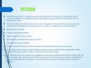 PREVENSION
 Las infecciones por T. saginata se pueden gestionar a través de un enfoque clínico
individual debido a su baja patogenicidad (poca capacidad de transmisión de un
huésped a otro).
 Por el contrario, las infecciones por T. solium requieren intervenciones adecuadas de
salud pública dirigidas a la prevención, el control y, posiblemente, la eliminación.
 educación sanitaria;
 mejoras del saneamiento;
 mejoras de la cría de cerdos;
 tratamiento antihelmíntico de los cerdos;
 vacunación de los cerdos;
 mejor inspección de las carnes y del procesamiento de productos cárnicos.
 A menudo faltan datos epidemiológicos fiables sobre la distribución geográfica de la
teniasis/cisticercosis por T. solium en las personas y los cerdos.
 La utilización de mecanismos de vigilancia adecuados debería permitir la notificación de
nuevos casos de cisticercosis humana o porcina, de manera que pudieran identificarse
las comunidades de alto riesgo y centrar en esas zonas las medidas de prevención y
control.
 