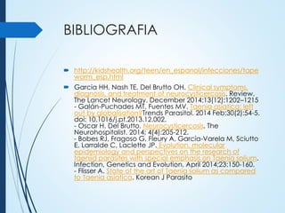 BIBLIOGRAFIA
 http://kidshealth.org/teen/en_espanol/infecciones/tape
worm_esp.html
 Garcia HH, Nash TE, Del Brutto OH. Clinical symptoms,
diagnosis, and treatment of neurocysticercosis. Review.
The Lancet Neurology. December 2014;13(12):1202–1215
- Galán-Puchades MT, Fuentes MV. Taenia asiatica: left
out by globalisation?Trends Parasitol. 2014 Feb;30(2):54-5.
doi: 10.1016/j.pt.2013.12.002.
- Oscar H. Del Brutto. Neurocysticercosis. The
Neurohospitalist. 2014; 4(4):205-212.
- Bobes RJ, Fragoso G, Fleury A, García-Varela M, Sciutto
E, Larralde C, Laclette JP. Evolution, molecular
epidemiology and perspectives on the research of
taeniid parasites with special emphasis on Taenia solium.
Infection, Genetics and Evolution, April 2014;23:150-160.
- Flisser A. State of the art of Taenia solium as compared
to Taenia asiatica. Korean J Parasito
 