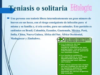Teniasis o solitaria Etiología
 Una persona con teniosis libera intermitentemente un gran número de
huevos en sus heces, con el riesgo consiguiente de infección para sí
misma y su familia y, si cría cerdos, para sus animales. Este parásito es
endémico en Brasil, Colombia, Ecuador, Guatemala, México, Perú,
India, China, Nueva Guinea, África del Sur, África Occidental,
Madagascar y Zimbabwe.
 
