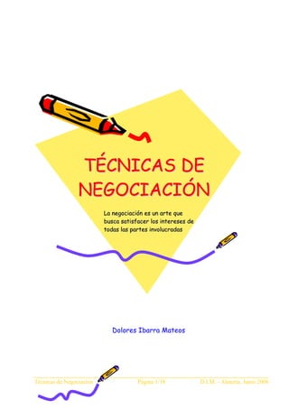 TÉCNICAS DE
                 NEGOCIACIÓN
                          La negociación es un arte que
                          busca satisfacer los intereses de
                          todas las partes involucradas




                             Dolores Ibarra Mateos




Técnicas de Negociación               Página 1/18             D.I.M. - Almería, Junio 2008
 