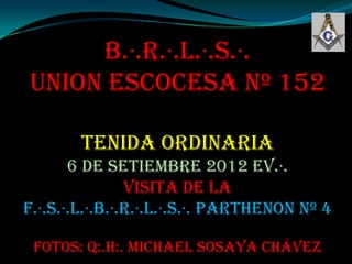 B.·.R.·.L.·.S.·.
UNION ESCOCESA Nº 152

        TENIDA ORDINARIA
       6 de Setiembre 2012 ev.·.
                Visita de la
F.·.S.·.L.·.B.·.R.·.L.·.S.·. PARTHENON Nº 4

 Fotos: Q:.H:. Michael Sosaya Chávez
 