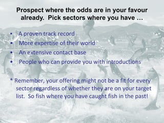• A proven track record
• More expertise of their world
• An extensive contact base
• People who can provide you with introductions
* Remember, your offering might not be a fit for every
sector regardless of whether they are on your target
list. So fish where you have caught fish in the past!
Prospect where the odds are in your favour
already. Pick sectors where you have …
 