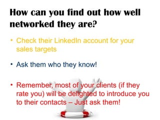 How can you find out how well
networked they are?
• Check their LinkedIn account for your
sales targets
• Ask them who they know!
• Remember, most of your clients (if they
rate you) will be delighted to introduce you
to their contacts – Just ask them!
 