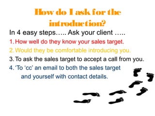 How do I askforthe
introduction?
In 4 easy steps….. Ask your client …..
1.How well do they know your sales target.
2.Would they be comfortable introducing you.
3.To ask the sales target to accept a call from you.
4.‘To ‘cc’ an email to both the sales target
and yourself with contact details.
 