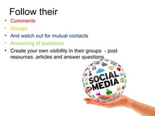 Follow their
• Comments
• Groups
• And watch out for mutual contacts
• Answering of questions
• Create your own visibility in their groups - post
resources ,articles and answer questions
 
