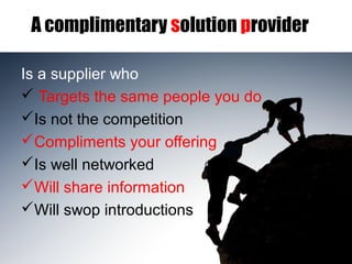 A complimentary solution provider
Is a supplier who
 Targets the same people you do
Is not the competition
Compliments your offering
Is well networked
Will share information
Will swop introductions
 
