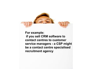 CSP’s
For example:
if you sell CRM software to
contact centres to customer
service managers - a CSP might
be a contact centre specialised
recruitment agency
 