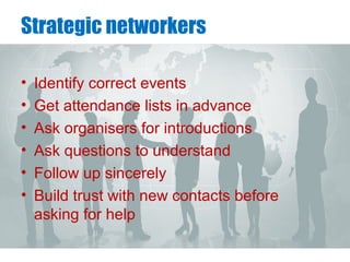 Strategic networkers
• Identify correct events
• Get attendance lists in advance
• Ask organisers for introductions
• Ask questions to understand
• Follow up sincerely
• Build trust with new contacts before
asking for help
 