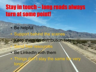Stay in touch – long roads always
turn at some point!
• Be helpful
• Support behind the scenes
• Keep them on distribution lists
• Send free resources
• Be LinkedIn with them
• Things don’t stay the same for very
long!
 