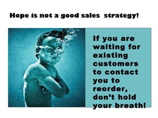 Hope is not a good sales strategy!
If you are
waiting for
existing
customers
to contact
you to
reorder,
don’t hold
your breath!
 