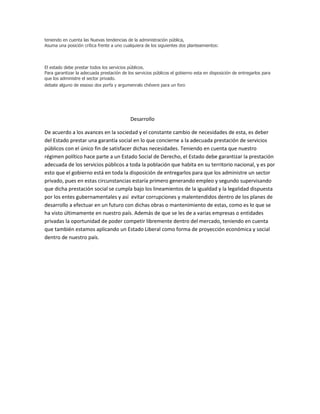 teniendo en cuenta las Nuevas tendencias de la administración pública,
Asuma una posición crítica frente a uno cualquiera de los siguientes dos planteamientos:



El estado debe prestar todos los servicios públicos.
Para garantizar la adecuada prestación de los servicios públicos el gobierno esta en disposición de entregarlos para
que los administre el sector privado.
debate alguno de essoso dos porfa y argumenralo chévere para un foro




                                            Desarrollo

De acuerdo a los avances en la sociedad y el constante cambio de necesidades de esta, es deber
del Estado prestar una garantía social en lo que concierne a la adecuada prestación de servicios
públicos con el único fin de satisfacer dichas necesidades. Teniendo en cuenta que nuestro
régimen político hace parte a un Estado Social de Derecho, el Estado debe garantizar la prestación
adecuada de los servicios públicos a toda la población que habita en su territorio nacional, y es por
esto que el gobierno está en toda la disposición de entregarlos para que los administre un sector
privado, pues en estas circunstancias estaría primero generando empleo y segundo supervisando
que dicha prestación social se cumpla bajo los lineamientos de la igualdad y la legalidad dispuesta
por los entes gubernamentales y así evitar corrupciones y malentendidos dentro de los planes de
desarrollo a efectuar en un futuro con dichas obras o mantenimiento de estas, como es lo que se
ha visto últimamente en nuestro país. Además de que se les de a varias empresas o entidades
privadas la oportunidad de poder competir libremente dentro del mercado, teniendo en cuenta
que también estamos aplicando un Estado Liberal como forma de proyección económica y social
dentro de nuestro país.
 