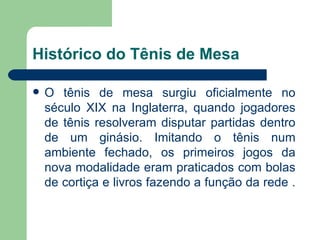 Histórico do Tênis de Mesa O tênis de mesa surgiu oficialmente no século XIX na Inglaterra, quando jogadores de tênis resolveram disputar partidas dentro de um ginásio. Imitando o tênis num ambiente fechado, os primeiros jogos da nova modalidade eram praticados com bolas de cortiça e livros fazendo a função da rede .  