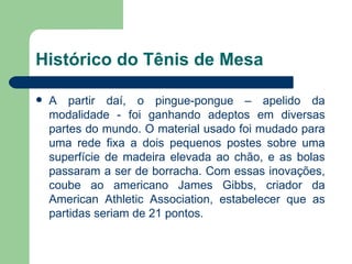 Histórico do Tênis de Mesa A partir daí, o pingue-pongue – apelido da modalidade - foi ganhando adeptos em diversas partes do mundo. O material usado foi mudado para uma rede fixa a dois pequenos postes sobre uma superfície de madeira elevada ao chão, e as bolas passaram a ser de borracha. Com essas inovações, coube ao americano James Gibbs, criador da American Athletic Association, estabelecer que as partidas seriam de 21 pontos. 