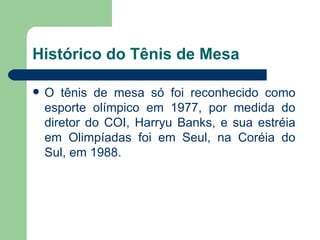Histórico do Tênis de Mesa O tênis de mesa só foi reconhecido como esporte olímpico em 1977, por medida do diretor do COI, Harryu Banks, e sua estréia em Olimpíadas foi em Seul, na Coréia do Sul, em 1988.  