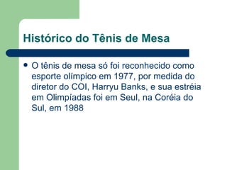 Histórico do Tênis de Mesa O tênis de mesa só foi reconhecido como esporte olímpico em 1977, por medida do diretor do COI, Harryu Banks, e sua estréia em Olimpíadas foi em Seul, na Coréia do Sul, em 1988  
