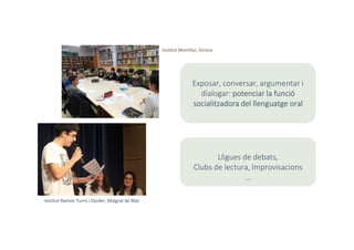 Institut Ramon Turró i Darder, Malgrat de Mar
Institut Montilivi, Girona
Exposar, conversar, argumentar i
dialogar: potenciar la funció
socialitzadora del llenguatge oral
Lligues de debats,
Clubs de lectura, Improvisacions
…
 