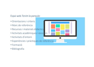 Espai web Tenim la paraula:
• Orientacions i criteris
• Marc de referència
• Recursos i materials didàctics
• Activitats acadèmiques i escolars
• Activitats d’entorn
• Experiències i pràctiques de referència
• Formació
• Bibliografia
 