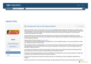 Sign In       Help


 SEARCH        Marketplace                                                                                                                                                   GO




naukri's Site

                                  Ten Important Tips to Post Resume Online                                                                              De c 14, ' 12 3:37 AM
                                                                                                                                                               fo r e ve ryo ne


                             Submit yo ur resume o nline is quick and easy and is do ne in three different ways depending o n the agency yo u are filing. Tho se
                             with the three fo rms allo w yo u to present yo ur assistant wo rking thro ugh the task. Or else yo u can submit a DOC file o f MS Wo rd
                             o r Ado be PDF file, o r uplo ad a template to cut and paste. So prepare yo ur resume with this keeping in mind the keywo rds
                             co mmo n types KSA has to yo ur credit.

                             Use as many keywo rds as po ssible witho ut here keywo rds means abo ut yo ur wo rk experience fo r example, if yo u are an
                             acco untant, yo u co uld put acco unting, acco unts manager, finance manager, financial manager etc. Weave these thro ugho ut yo ur
                             resume at appro priate places.
           naukri            Here are the to p 10 tips fo r po sting a resume o nline.
                             1) Custo mize yo ur resume fo r every particular jo b applicatio ns. Jo bs have different needs so it is very impo rtant that yo u make
                             yo ur bio data acco rding to the task at hand.
   Personal Message
                             2) A well written bio data o f a candidate takes no t mo re than half a minute to attract the recruiter. A written pro file do es much better
                             than anything else. Once yo u have finished co mpo sing yo ur bio data give it to a third perso n to read it and judge whether the
         Report Abuse
                             descriptio n matches yo ur family.

                             3) In case yo u are interested in a who le new career that yo u had to make sure yo u mentio n the vital po ints that things that are
 Home
                             go o d at what yo u lo ve to do and what is its special feature so mething abo ut yo urself.
 Blog                        4) Prepare all yo ur past achievements in previo us jo bs. Whether o r exceed go als win prizes, pro ject co mpletio ns o r attract new
                             custo mers to yo ur bio data sho uld have all yo ur past achievements.
 Links
                             5) Do no t go fo r fancy tricks such as pho to s, design do cuments, etc. So metimes yo u get yo ur applicatio n rejected almo st
                             instantly.

                             6 ) Be sure to print the CV o n A4 size do cuments. Always use high quality paper if resumes are to be delivered by hand instead o f
                                                                                                                                                                       PDFmyURL.com
 