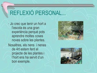 REFLEXIÓ PERSONAL...
· Jo crec que tenir un hort a
l’escola és una gran
experiència perquè pots
aprendre moltes coses
noves sobre les plantes.
Nosaltres, els nens i nenes
de 4rt estem fent el
projecte de les plantes i
l’hort ens ha servit d’un
bon exemple.
 