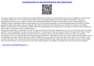 Ten Instructions To Spread Of Islam In The United States
According to Islamic texts, in the 7th century, the Prophet Muhammad was spoken to by God and instructed on how to enlighten the world with this
new religion called Islam. Over 14 centuries later and Islam is the second largest religion in the world, right after Christianity. In this essay,
comparisons between Christianity and Islam will be used to help better understand the religion of Islam and it is place in being branded as an
Abrahamic religion. Originating in Mecca, Saudi Arabia in the year 622 and then spreading to Asia and the Mediterranean area, followers of Islam
spread their religion and culture to allow it to flourish. Most followers today live in the Asia–Pacific area, but there are actually several million
Muslims currently living in the United States. Muslims follow the central religious text of Islam known as the Qur'an. Followers believe the Qur'an to
be the word of ... Show more content on Helpwriting.net ...
Starting off with the basics, we both believe in only one single God. While we have Jesus, Muslims have Muhammad. In the Qur'an there was coming
called the "Ten Commandments" but they sometimes went by the "Ten Instructions" they can be found in "Surat Al An'aam" and in "Surat Al Israa".
These ten instructions basically state that you should be good to your parents, do not kill your children if you are poor, kill no one, and other
instructions to live by. In a similar fashion, the Christianity religion has the Ten Commandments, which were given to Moses by God himself. The Ten
Commandments state that Christians shall have no other Gods but God, shall not make for yourself any idol, nor bow down to it or worship it, shall
not misuse the name of the Lord your God, shall remember and keep the Sabbath day holy, respect your father and mother, must not commit murder,
must not commit adultery, must not steal, must not give false evidence against your neighbor, and finally must not be envious of your neighbor's
... Get more on HelpWriting.net ...
 