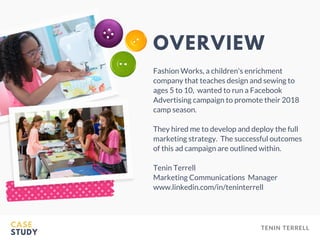 CASE
STUDY
TENIN TERRELL
OVERVIEW
Fashion Works, a children's enrichment
company that teaches design and sewing to
ages 5 to 10,  wanted to run a Facebook
Advertising campaign to promote their 2018
camp season.
They hired me to develop and deploy the full
marketing strategy.  The successful outcomes
of this ad campaign are outlined within.
Tenin Terrell
Marketing Communications Manager
www.linkedin.com/in/teninterrell
 