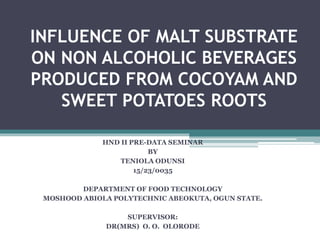 INFLUENCE OF MALT SUBSTRATE
ON NON ALCOHOLIC BEVERAGES
PRODUCED FROM COCOYAM AND
SWEET POTATOES ROOTS
HND II PRE-DATA SEMINAR
BY
TENIOLA ODUNSI
15/23/0035
DEPARTMENT OF FOOD TECHNOLOGY
MOSHOOD ABIOLA POLYTECHNIC ABEOKUTA, OGUN STATE.
SUPERVISOR:
DR(MRS) O. O. OLORODE
 