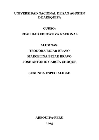 UNIVERSIDAD NACIONAL DE SAN AGUSTIN
DE AREQUIPA
CURSO:
REALIDAD EDUCATIVA NACIONAL
ALUMNAS:
TEODORA BEJAR BRAVO
MARCELINA BEJAR BRAVO
JOSE ANTONIO GARCÍA CHOQUE
SEGUNDA ESPECIALIDAD
AREQUIPA-PERU
2015
 