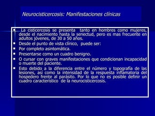 Neurocisticercosis: Manifestaciones clínicas

     La cisticercosis se presenta tanto en hombres como mujeres,
    desde el nacimiento hasta la senectud, pero es mas frecuente en
    adultos jóvenes, de 30 a 50 años.
   Desde el punto de vista clínico, puede ser:
   Por completo asintomática.
   Presentarse como un cuadro benigno.
   O cursar con graves manifestaciones que condicionan incapacidad
    o muerte del paciente.
   Esto debido a la diferencia entre el número y topografía de las
    lesiones, así como la intensidad de la respuesta inflamatoria del
    hospedero frente al parásito. Por lo que no es posible definir un
    cuadro característico de la neurocisticercosis.
 