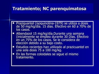 Tratamiento; NC parenquimatosa


   Praziquantel (isoquinolina-1979) se utiliza a dosis
    de 50 mg/kg/día. 15 días. Efectivo en 60 a 70% de
    los casos.
   Albendazol 15 mg/kg/día.Durante una semana
    (inicialmente se empleo durante 30 Días. Efectivo
    en un 75% de los casos. Se le considera de
    elección debido a su bajo costo.
   Estudios recientes han utilizado al prazicuantel en
    una sola dosis 75 a 100 mg/kg.
   En las formas coloidales se sigue el mismo
    tratamiento.
 