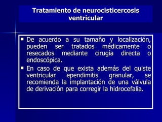 Tratamiento de neurocisticercosis
                ventricular


   De acuerdo a su tamaño y localización,
    pueden ser tratados médicamente o
    resecados mediante cirugía directa o
    endoscópica.
   En caso de que exista además del quiste
    ventricular   ependimitis      granular,     se
    recomienda la implantación de una válvula
    de derivación para corregir la hidrocefalia.
 