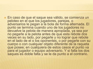En caso de que el saque sea válido, se comienza un peloteo en el que los jugadores, parejas, o adversarios le pegan a la bola de forma alternada. El punto se termina cuando uno de los jugadores no devuelve la pelota de manera apropiada, ya sea por no pegarle a la pelota antes de que esta rebote dos veces en su lado, por pegarle y no lograr que rebote en el lado de el o los oponentes, o por pegarle con su cuerpo o con cualquier objeto diferente de la raqueta que posee; en cualquiera de estos casos el punto va para el jugador o equipo adversario. Y si falla los dos saques es doble falta y se le da punto a el contrario.