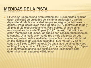 Medidas de la pistaEl tenis se juega en una pista rectangular. Sus medidas exactas están definidas en unidades del sistema anglosajón y varían dependiendo de la modalidad en que se juegue (individuales o dobles). Para individuales mide 78 pies (23,77 metros) de largo y 27 pies (8,23 metros) de ancho. Para dobles, el largo es el mismo y el ancho es de 36 pies (10,97 metros). Estos límites están marcados por líneas, las cuales son consideradas parte de la cancha. Una malla a forma de red divide a la pista en dos mitades, en las cuales se dividen oponentes. La altura de la red en los postes es de 3 pies 6 pulgadas (1,06 metros), y en el centro de 3 pies (0,914 metros). De cada lado de la red hay dos rectángulos, que miden 21 pies (6,40 metros) de largo y 13,5 pies (4,11 metros) de ancho, los cuales sirven únicamente para determinar si un saque es válido o no.