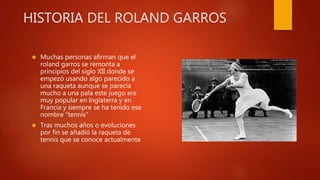 HISTORIA DEL ROLAND GARROS
 Muchas personas afirman que el
roland garros se remonta a
principios del siglo XII donde se
empezó usando algo parecido a
una raqueta aunque se parecía
mucho a una pala este juego era
muy popular en Inglaterra y en
Francia y siempre se ha tenido ese
nombre “tennis”
 Tras muchos años o evoluciones
por fin se añadió la raqueta de
tennis que se conoce actualmente
 
