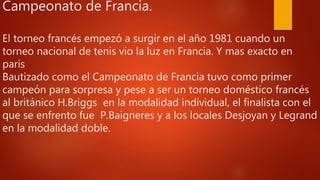 Campeonato de Francia.
El torneo francés empezó a surgir en el año 1981 cuando un
torneo nacional de tenis vio la luz en Francia. Y mas exacto en
parís
Bautizado como el Campeonato de Francia tuvo como primer
campeón para sorpresa y pese a ser un torneo doméstico francés
al británico H.Briggs en la modalidad individual, el finalista con el
que se enfrento fue P.Baigneres y a los locales Desjoyan y Legrand
en la modalidad doble.
 