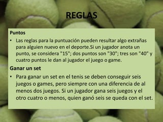 REGLAS
Puntos
• Las reglas para la puntuación pueden resultar algo extrañas
para alguien nuevo en el deporte.Si un jugador anota un
punto, se considera "15"; dos puntos son "30"; tres son "40" y
cuatro puntos le dan al jugador el juego o game.
Ganar un set
• Para ganar un set en el tenis se deben conseguir seis
juegos o games, pero siempre con una diferencia de al
menos dos juegos. Si un jugador gana seis juegos y el
otro cuatro o menos, quien ganó seis se queda con el set.
 
