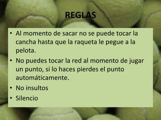 REGLAS
• Al momento de sacar no se puede tocar la
cancha hasta que la raqueta le pegue a la
pelota.
• No puedes tocar la red al momento de jugar
un punto, si lo haces pierdes el punto
automáticamente.
• No insultos
• Silencio
 