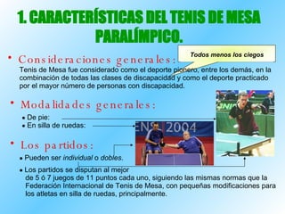 1. CARACTERÍSTICAS DEL TENIS DE MESA PARALÍMPICO. Consideraciones generales: Física - Psíquica - Parálisis cerebral  - Auditiva   Tenis de Mesa fue considerado como el deporte pionero, entre los demás, en la combinación de todas las clases de discapacidad y como el deporte practicado por el mayor número de personas con discapacidad. Modalidades generales: De pie:  En silla de ruedas: Los partidos: Pueden ser  individual  o  dobles . Los partidos se disputan al mejor de 5 ó 7 juegos de 11 puntos cada uno, siguiendo las mismas normas que la  Federación Internacional de Tenis de Mesa, con pequeñas modificaciones para los atletas en silla de ruedas, principalmente. Todos menos los ciegos 