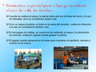 Normativa especial para el juego mediante el uso de silla de ruedas: Cuando se realiza el saque, la pelota debe salir por la línea de fondo y no por  los laterales, sino se considerará saque nulo. Si en un saque la pelota, al botar en la parte del receptor, vuelve en dirección  a la red, se considerará también nulo. En los juegos de dobles, en cuanto se ha realizado el saque y la devolución  es correcta, cualquier jugador puede golpear la pelota. El jugador puede apoyarse en la mesa para mantener el equilibrio, siempre y  cuando no la mueva.  