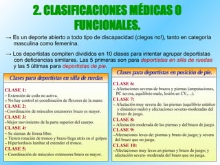 2. CLASIFICACIONES MÉDICAS O FUNCIONALES. ->  Es un deporte abierto a todo tipo de discapacidad (ciegos no!), tanto en categoría  masculina como femenina. ->  Los deportistas compiten divididos en 10 clases para intentar agrupar deportistas  con deficiencias similares. Las 5 primeras son para  deportistas en silla de ruedas   y las 5 últimas para  deportistas de pie . CLASE 1:    Extensión de codo no activa. No hay control ni coordinación de flexores de la mano. CLASE 2: Coordinación de músculos extensores brazo es mayor. CLASE 3: Mejor movimiento de la parte superior del cuerpo. CLASE 4:    Se sientan de forma libre. Tienen rotación de tronco y brazo llega atrás en el golpeo Hiperlordosis lumbar al extender el tronco. CLASE 5:    Coordinación de músculos extensores brazo es mayor. Clases para deportistas en silla de ruedas Clases para deportistas en posición de pie. CLASE 6: Afectaciones severas de brazos y piernas (amputaciones, PC severa, equilibrio malo, lesión en CV,…). CLASE 7: Afectación muy severa de: las piernas (equilibrio estático y dinámico malo) y afectaciones severas-moderadas del brazo de juego. CLASE 8: Afectación moderada de las piernas y del brazo de juego. CLASE 9: Afectaciones leves de: piernas y brazo de juego; y severa del brazo que no juega. CLASE 10: Afectaciones muy leves en piernas y brazo de juego; y afectación severa- moderada del brazo que no juega. 