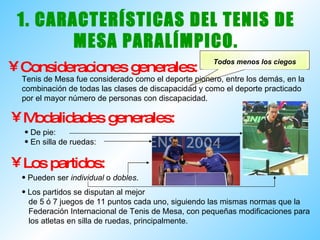 1. CARACTERÍSTICAS DEL TENIS DE MESA PARALÍMPICO. Consideraciones generales: Física - Psíquica - Parálisis cerebral  - Auditiva   Tenis de Mesa fue considerado como el deporte pionero, entre los demás, en la combinación de todas las clases de discapacidad y como el deporte practicado por el mayor número de personas con discapacidad. Modalidades generales: De pie:  En silla de ruedas: Los partidos: Pueden ser  individual  o  dobles . Los partidos se disputan al mejor de 5 ó 7 juegos de 11 puntos cada uno, siguiendo las mismas normas que la  Federación Internacional de Tenis de Mesa, con pequeñas modificaciones para los atletas en silla de ruedas, principalmente. Todos menos los ciegos 