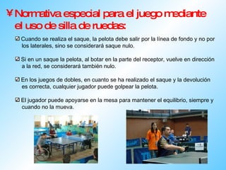 Normativa especial para el juego mediante el uso de silla de ruedas: Cuando se realiza el saque, la pelota debe salir por la línea de fondo y no por  los laterales, sino se considerará saque nulo. Si en un saque la pelota, al botar en la parte del receptor, vuelve en dirección  a la red, se considerará también nulo. En los juegos de dobles, en cuanto se ha realizado el saque y la devolución  es correcta, cualquier jugador puede golpear la pelota. El jugador puede apoyarse en la mesa para mantener el equilibrio, siempre y  cuando no la mueva.  