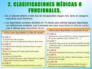 2. CLASIFICACIONES MÉDICAS O FUNCIONALES. ->  Es un deporte abierto a todo tipo de discapacidad (ciegos no!), tanto en categoría  masculina como femenina. ->  Los deportistas compiten divididos en 10 clases para intentar agrupar deportistas  con deficiencias similares. Las 5 primeras son para  deportistas en silla de ruedas   y las 5 últimas para  deportistas de pie . CLASE 1:    Extensión de codo no activa. No hay control ni coordinación de flexores de la mano. CLASE 2: Coordinación de músculos extensores brazo es mayor. CLASE 3: Mejor movimiento de la parte superior del cuerpo. CLASE 4:    Se sientan de forma libre. Tienen rotación de tronco y brazo llega atrás en el golpeo Hiperlordosis lumbar al extender el tronco. CLASE 5:    Coordinación de músculos extensores brazo es mayor. Clases para deportistas en silla de ruedas Clases para deportistas en posición de pie. CLASE 6: Afectaciones severas de brazos y piernas (amputaciones, PC severa, equilibrio malo, lesión en CV,…). CLASE 7: Afectación muy severa de: las piernas (equilibrio estático y dinámico malo) y afectaciones severas-moderadas del brazo de juego. CLASE 8: Afectación moderada de las piernas y del brazo de juego. CLASE 9: Afectaciones leves de: piernas y brazo de juego; y severa del brazo que no juega. CLASE 10: Afectaciones muy leves en piernas y brazo de juego; y afectación severa- moderada del brazo que no juega. 