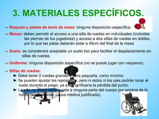 3.   MATERIALES ESPECÍFICOS. ->  Raqueta y pelota de tenis de mesa : ninguna disposición específica.  ->  Mesas : deben permitir el acceso a una silla de ruedas en individuales (incluidas  las piernas de los jugadores) y acceso a dos sillas de ruedas en dobles,  por lo que las patas deberán estar a 40cm del final de la mesa ->  Suelo : se considerará aceptable un suelo liso para facilitar el desplazamiento en sillas de ruedas.  ->  Uniforme : ninguna disposición específica (no se puede jugar con vaqueros).  ->  Sillas de ruedas : ►  Debe tener 2 ruedas grande s   y  una pequeña, como mínimo. ►  Se pueden ajustar los reposa pie s, pero ni éstos ni los pies podrán tocar el suelo durante el juego, ya q ue   s ignificaría la pérdida del punto. ►  La silla no podrá estar sujeta a ninguna parte del cuerpo por encima de la rodilla (exceptuando causa médica justificada). 