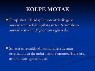 KOLPE MOTAK Drop shot (dejada):Ia potentziarik gabe aurkariaren zelaian pilota uztea.Normalean aurkaria atzean dagoenean egiten da. Smash (matea):Bola aurkariaren zelaian errematatzea da indar handia emanez.Hala ere, askok, huts egiten dute. 