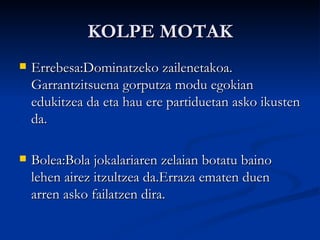 KOLPE MOTAK Errebesa:Dominatzeko zailenetakoa. Garrantzitsuena gorputza modu egokian edukitzea da eta hau ere partiduetan asko ikusten da. Bolea:Bola jokalariaren zelaian botatu baino lehen airez itzultzea da.Erraza ematen duen arren asko failatzen dira. 